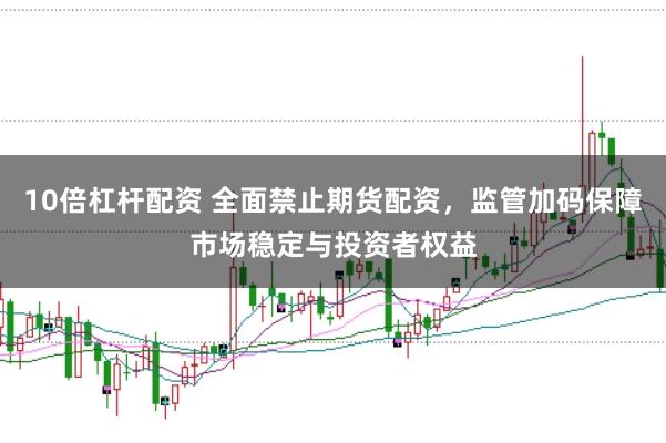 10倍杠杆配资 全面禁止期货配资，监管加码保障市场稳定与投资者权益