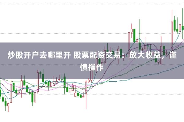 炒股开户去哪里开 股票配资交易：放大收益，谨慎操作