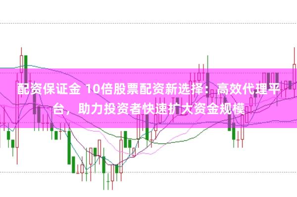 配资保证金 10倍股票配资新选择：高效代理平台，助力投资者快速扩大资金规模