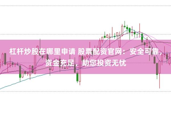 杠杆炒股在哪里申请 股票配资官网：安全可靠，资金充足，助您投资无忧