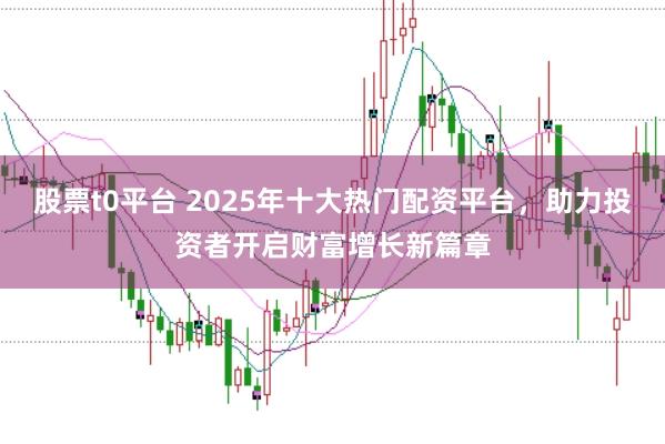 股票t0平台 2025年十大热门配资平台，助力投资者开启财富增长新篇章