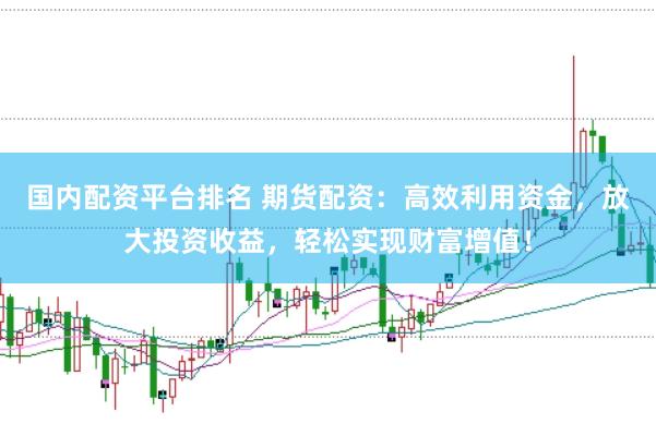 国内配资平台排名 期货配资：高效利用资金，放大投资收益，轻松实现财富增值！