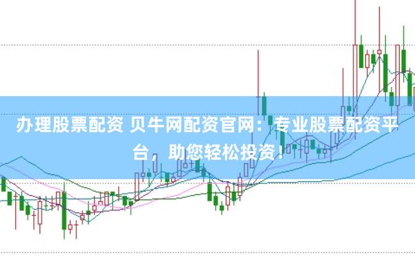 办理股票配资 贝牛网配资官网：专业股票配资平台，助您轻松投资！