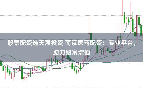 股票配资选天宸投资 南京医药配资：专业平台，助力财富增值
