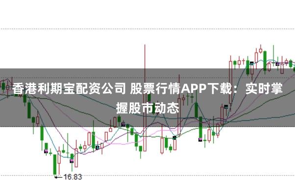 香港利期宝配资公司 股票行情APP下载：实时掌握股市动态