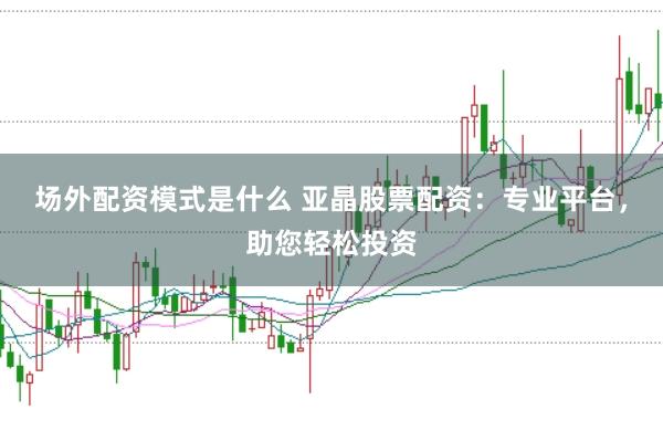 场外配资模式是什么 亚晶股票配资：专业平台，助您轻松投资