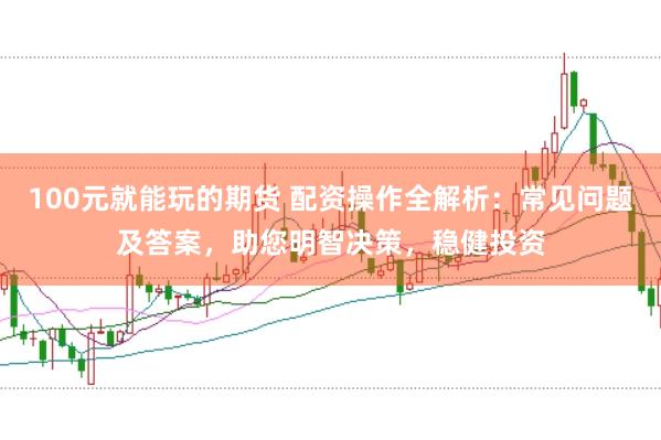 100元就能玩的期货 配资操作全解析：常见问题及答案，助您明智决策，稳健投资