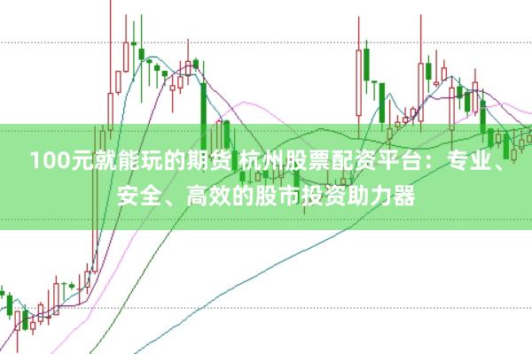 100元就能玩的期货 杭州股票配资平台：专业、安全、高效的股市投资助力器