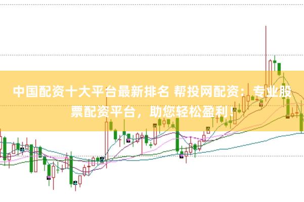 中国配资十大平台最新排名 帮投网配资：专业股票配资平台，助您轻松盈利！