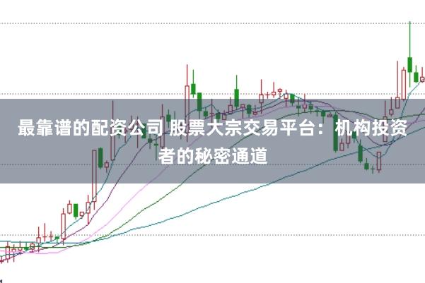 最靠谱的配资公司 股票大宗交易平台：机构投资者的秘密通道