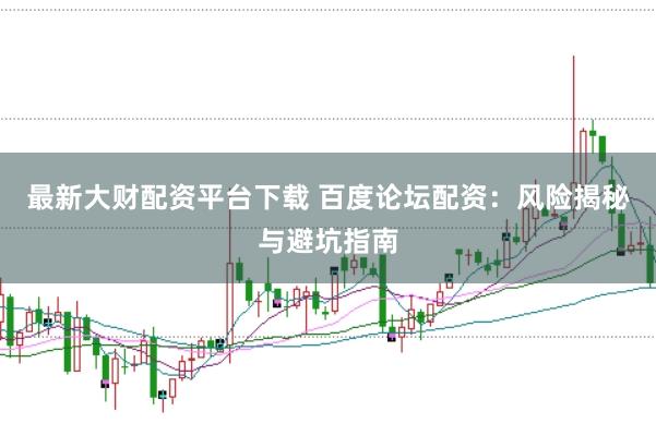 最新大财配资平台下载 百度论坛配资：风险揭秘与避坑指南