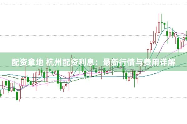 配资拿地 杭州配资利息：最新行情与费用详解