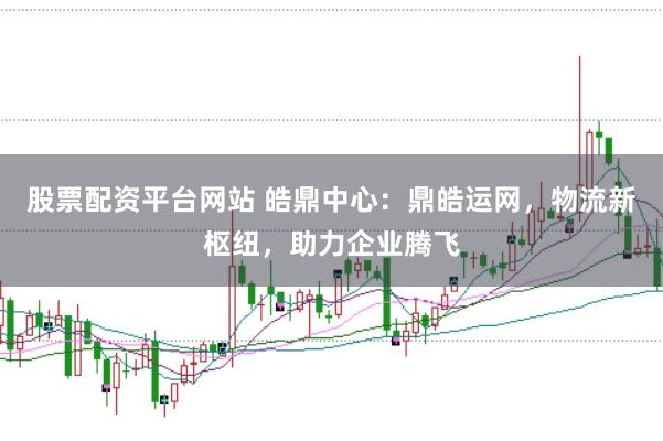 股票配资平台网站 皓鼎中心：鼎皓运网，物流新枢纽，助力企业腾飞
