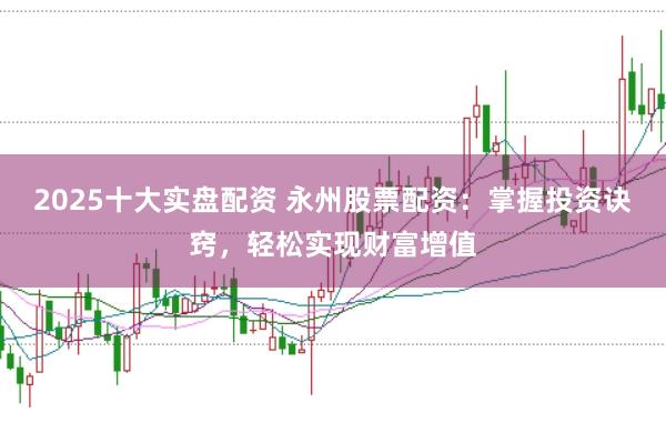 2025十大实盘配资 永州股票配资：掌握投资诀窍，轻松实现财富增值