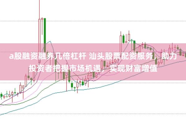 a股融资融券几倍杠杆 汕头股票配资服务，助力投资者把握市场机遇，实现财富增值