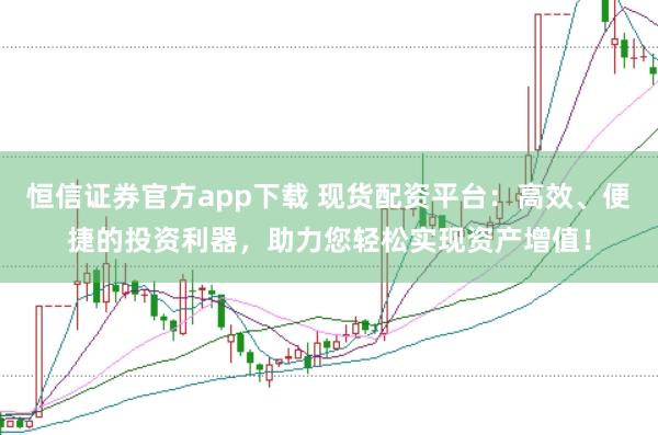 恒信证券官方app下载 现货配资平台:高效、便捷的投资利器,助力您轻松实现资产增值!
