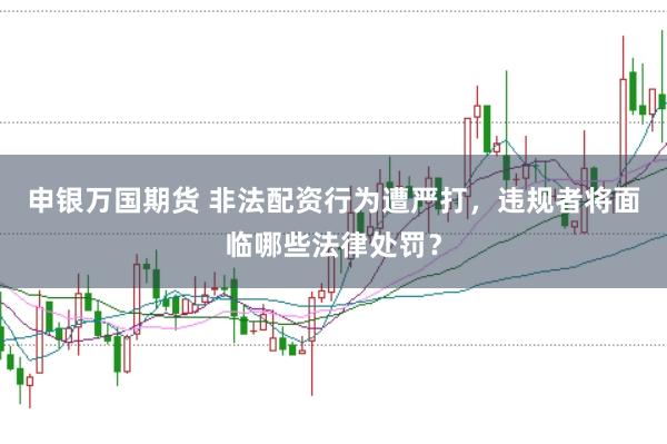 申银万国期货 非法配资行为遭严打,违规者将面临哪些法律处罚?