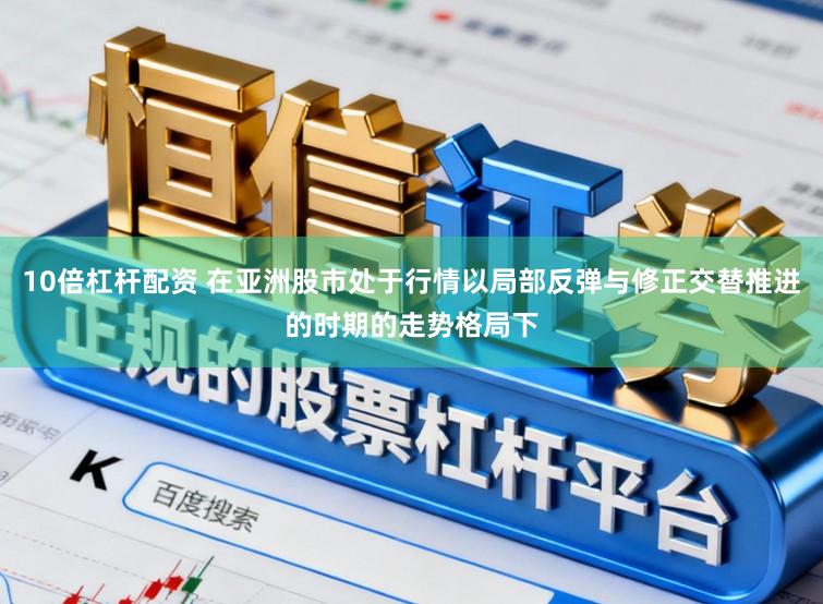 10倍杠杆配资 在亚洲股市处于行情以局部反弹与修正交替推进的时期的走势格局下