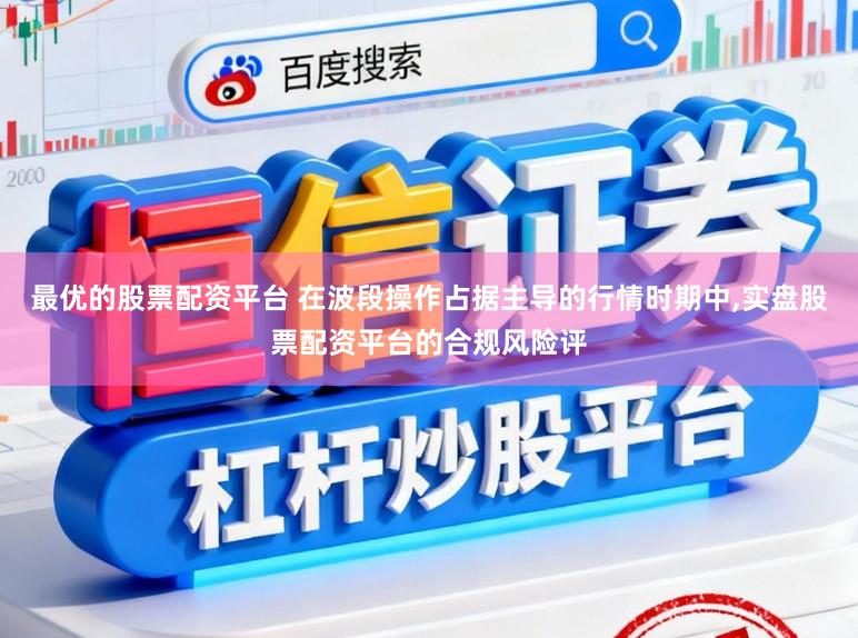 最优的股票配资平台 在波段操作占据主导的行情时期中，实盘股票配资平台的合规风险评