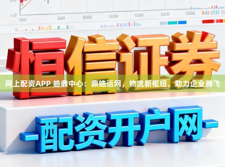 网上配资APP 皓鼎中心：鼎皓运网，物流新枢纽，助力企业腾飞