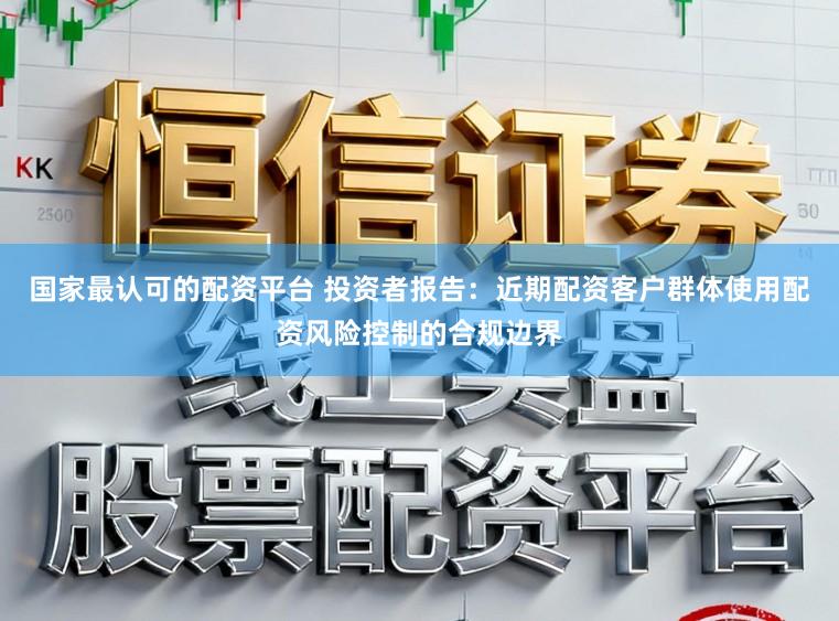 国家最认可的配资平台 投资者报告：近期配资客户群体使用配资风险控制的合规边界