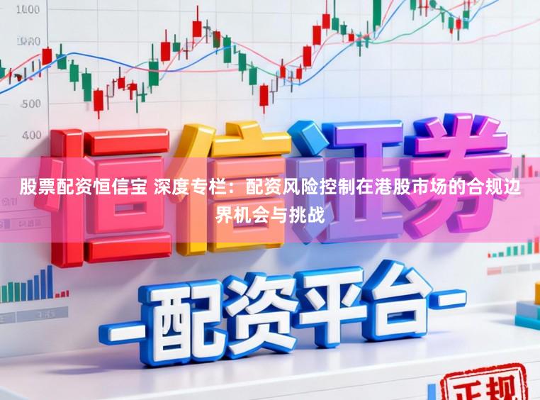 股票配资恒信宝 深度专栏:配资风险控制在港股市场的合规边界机会与挑战