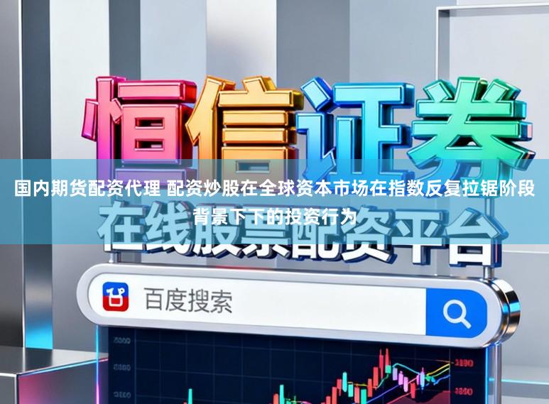 国内期货配资代理 配资炒股在全球资本市场在指数反复拉锯阶段背景下下的投资行为
