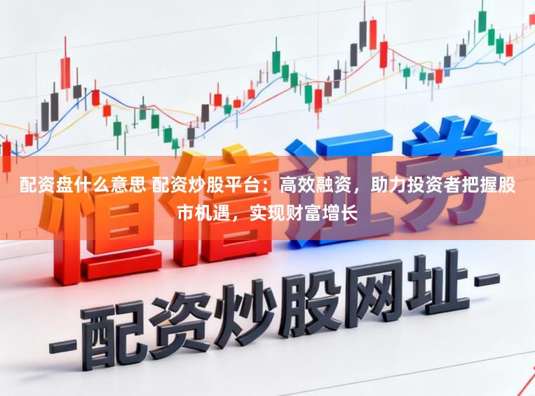 配资盘什么意思 配资炒股平台:高效融资,助力投资者把握股市机遇,实现财富增长